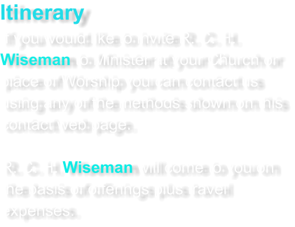 Itinerary If you would like to invite R. C. H. Wiseman to Minister at your Church or place of Worship you can contact us using any of the methods shown on this contact web page.  R. C. H. Wiseman will come to you on the basis of offerings plus travel expenses.
